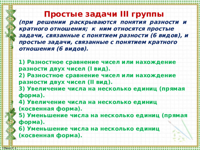 Простые задачи III группы (при решении раскрываются понятия разности и кратного отношения; к ним относятся простые задачи, связанные с понятием разности (6 видов), и простые задачи, связанные с понятием кратного отношения (6 видов).  1) Разностное сравнение чисел или нахождение разности двух чисел (I вид). 2) Разностное сравнение чисел или нахождение разности двух чисел (II вид). 3) Увеличение числа на несколько единиц (прямая форма). 4) Увеличение числа на несколько единиц (косвенная форма). 5) Уменьшение числа на несколько единиц (прямая форма). 6) Уменьшение числа на несколько единиц (косвенная форма). 