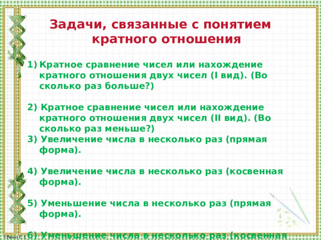 Задачи, связанные с понятием кратного отношения  Кратное сравнение чисел или нахождение кратного отношения двух чисел (I вид). (Во сколько раз больше?)  2) Кратное сравнение чисел или нахождение кратного отношения двух чисел (II вид). (Во сколько раз меньше?) 3) Увеличение числа в несколько раз (прямая форма).  4) Увеличение числа в несколько раз (косвенная форма).  5) Уменьшение числа в несколько раз (прямая форма).  6) Уменьшение числа в несколько раз (косвенная форма). 
