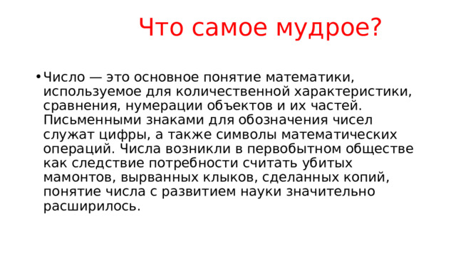   Что самое мудрое?   Число — это основное понятие математики, используемое для количественной характеристики, сравнения, нумерации объектов и их частей. Письменными знаками для обозначения чисел служат цифры, а также символы математических операций. Числа возникли в первобытном обществе как следствие потребности считать убитых мамонтов, вырванных клыков, сделанных копий, понятие числа с развитием науки значительно расширилось. 