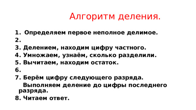  Алгоритм деления.   Определяем первое неполное делимое.  3. Делением, находим цифру частного. 4. Умножаем, узнаём, сколько разделили. 5. Вычитаем, находим остаток. 6. 7. Берём цифру следующего разряда.  Выполняем деление до цифры последнего разряда. 8. Читаем ответ. 