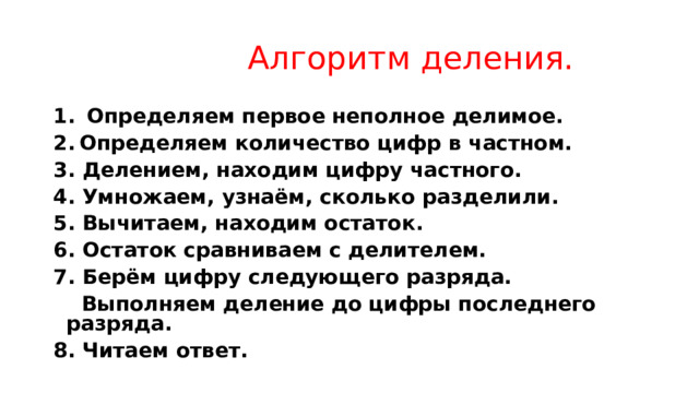  Алгоритм деления.   Определяем первое неполное делимое. Определяем количество цифр в частном. 3. Делением, находим цифру частного. 4. Умножаем, узнаём, сколько разделили. 5. Вычитаем, находим остаток. 6. Остаток сравниваем с делителем. 7. Берём цифру следующего разряда.  Выполняем деление до цифры последнего разряда. 8. Читаем ответ. 