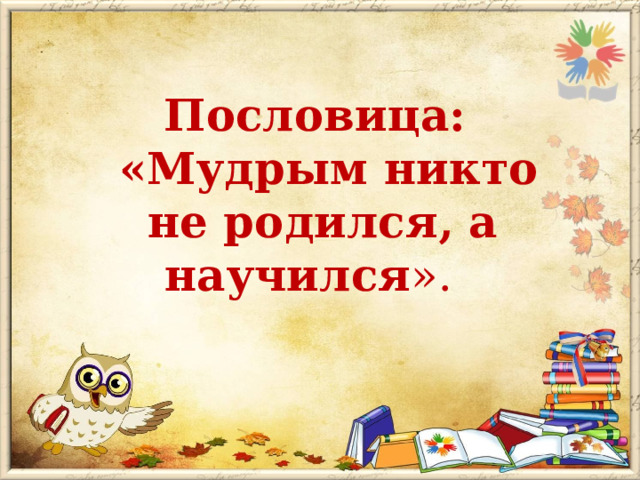  Пословица:  «Мудрым никто не родился, а научился ». 