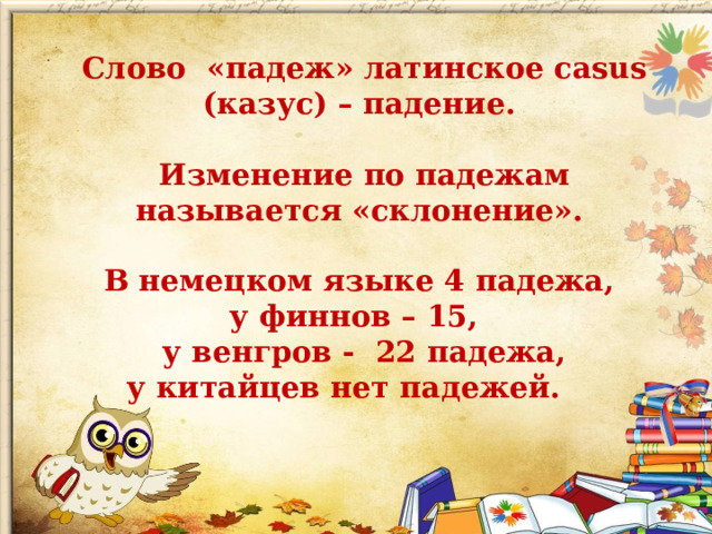 Слово «падеж» латинское cаsus (казус) – падение.  Изменение по падежам называется «склонение».  В немецком языке 4 падежа, у финнов – 15, у венгров - 22 падежа, у китайцев нет падежей. 