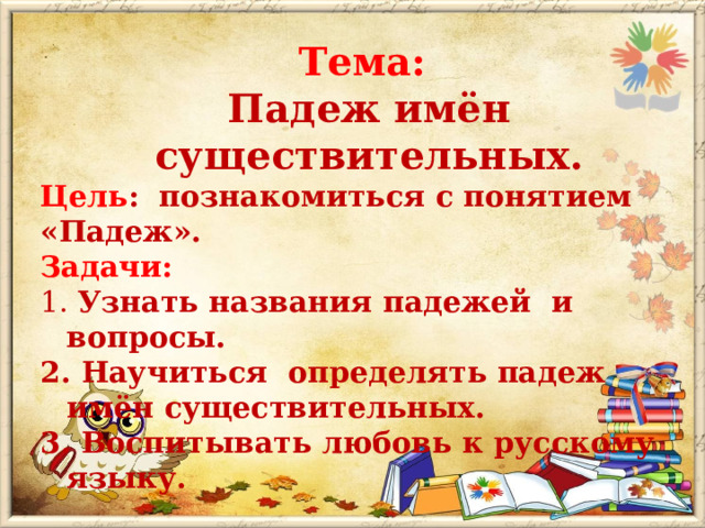 Тема:  Падеж имён существительных. Цель : познакомиться с понятием «Падеж». Задачи:   Узнать названия падежей и вопросы. 2. Научиться определять падеж имён существительных. 3. Воспитывать любовь к русскому языку. 