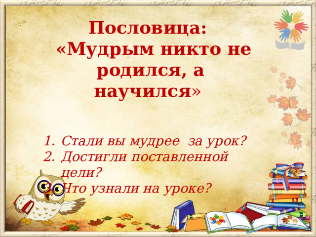 Пословица:  «Мудрым никто не родился, а научился » Стали вы мудрее за урок? Достигли поставленной цели? Что узнали на уроке? 