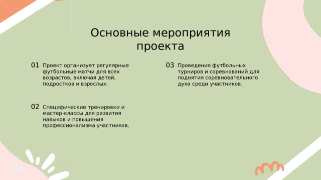 Основные мероприятия проекта 01 03 Проведение футбольных турниров и соревнований для поднятия соревновательного духа среди участников. Проект организует регулярные футбольные матчи для всех возрастов, включая детей, подростков и взрослых. 02 Специфические тренировки и мастер-классы для развития навыков и повышения профессионализма участников. 04 