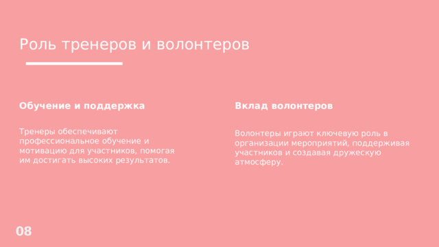 Роль тренеров и волонтеров Обучение и поддержка Вклад волонтеров  Тренеры обеспечивают профессиональное обучение и мотивацию для участников, помогая им достигать высоких результатов. Волонтеры играют ключевую роль в организации мероприятий, поддерживая участников и создавая дружескую атмосферу. 08 