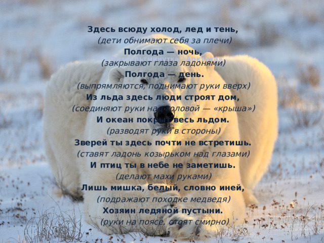 Здесь всюду холод, лед и тень, (дети обнимают себя за плечи) Полгода — ночь, (закрывают глаза ладонями) Полгода — день. (выпрямляются, поднимают руки вверх)  Из льда здесь люди строят дом, (соединяют руки над головой — «крыша»)  И океан покрыт весь льдом. (разводят руки в стороны) Зверей ты здесь почти не встретишь. (ставят ладонь козырьком над глазами) И птиц ты в небе не заметишь. (делают махи руками) Лишь мишка, белый, словно иней, (подражают походке медведя) Хозяин ледяной пустыни. (руки на поясе, стоят смирно) Физкультминутка «Арктика»    