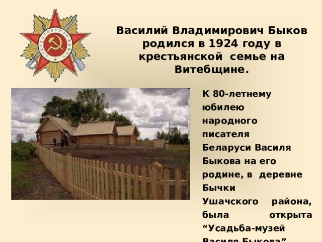 Василий Владимирович  Быков  родился  в  1924  году  в крестьянской  семье  на  Витебщине. К  80-летнему  юбилею  народного писателя  Беларуси  Василя Быкова  на его  родине,  в  деревне  Бычки Ушачского  района,  была  открыта “Усадьба-музей  Василя  Быкова”. Дом  -  музей  Василя  Быкова 