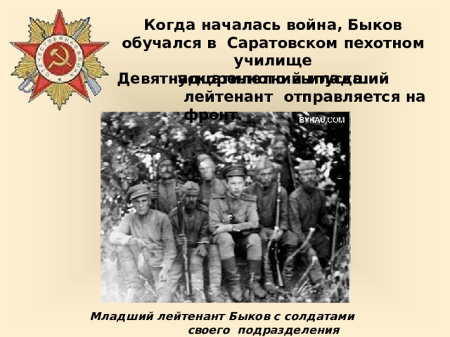 Когда началась  война, Быков  обучался  в  Саратовском  пехотном  училище  ускоренного  выпуска. Девятнадцатилетний  младший  лейтенант  отправляется  на  фронт. Младший лейтенант Быков с солдатами своего  подразделения 