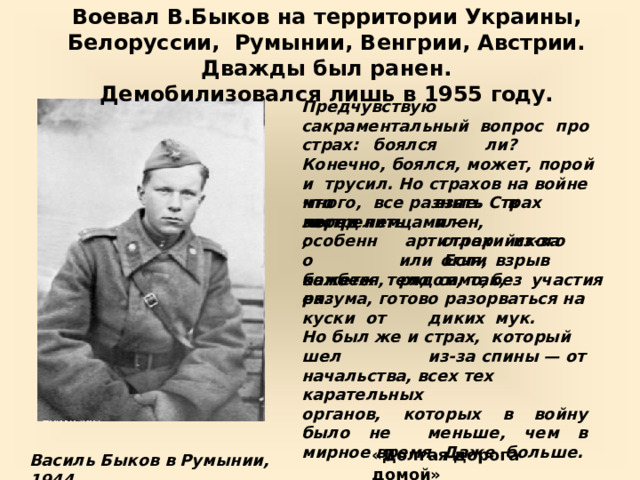 Воевал  В.Быков  на территории  Украины, Белоруссии,  Румынии,  Венгрии,  Австрии.  Дважды  был  ранен.  Демобилизовался  лишь  в  1955  году. Предчувствую  сакраментальный  вопрос  про  страх:  боялся  ли?  Конечно,  боялся,  может,  порой  и  трусил. Но страхов на войне много,  все  разные.  Страх  перед  немцами  — ч т о  мог л и взять  в  плен, страх  из-за  огня, застрелить; особенно  б омб е ж е к. артиллерийского  или Если  взрыв  рядом,  так, кажется,  тело  само,  без  участия разума,  готово  разорваться  на  куски  от  диких  мук.   Но  был же и страх, который  шел  из-за  спины —  от  начальства,  всех  тех  карательных органов,  которых  в  войну  было  не  меньше, чем в мирное время. Даже  больше. «Долгая  дорога  домой» Василь Быков  в  Румынии, 1944 