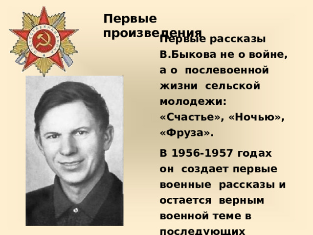 Первые  произведения Первые рассказы  В.Быкова  не  о  войне, а  о  послевоенной жизни  сельской  молодежи: «Счастье»,  «Ночью», «Фруза». В 1956-1957  годах  он  создает первые  военные  рассказы и остается  верным  военной теме  в  последующих  произведениях. 