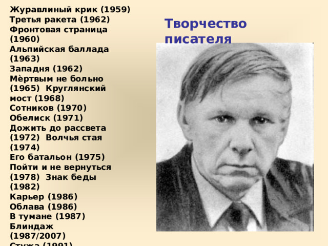 Журавлиный  крик  (1959) Третья  ракета  (1962) Фронтовая страница  (1960) Альпийская  баллада  (1963) Западня  (1962) Мѐртвым не больно (1965)  Круглянский  мост (1968) Сотников  (1970) Обелиск  (1971) Дожить  до  рассвета  (1972)  Волчья  стая  (1974) Его батальон  (1975) Пойти  и  не  вернуться  (1978)  Знак  беды  (1982) Карьер  (1986) Облава  (1986) В  тумане  (1987) Блиндаж  (1987/2007)  Стужа  (1991) Полюби меня, солдатик (1996)  Афганец (Час шакалов) (1998)  Волчья  яма (1999) Болото  (2001) Долгая  дорога  домой  (2002) Творчество  писателя 