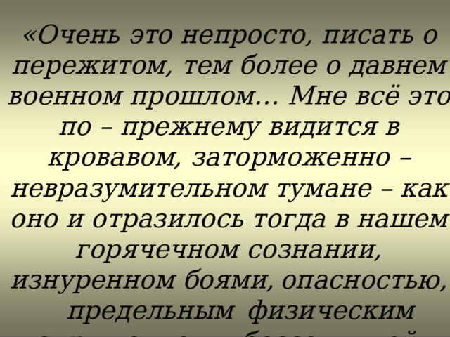 «Очень это непросто, писать о пережитом, тем более о давнем военном прошлом… Мне всё это по – прежнему видится в кровавом, заторможенно – невразумительном тумане – как оно и отразилось тогда в нашем горячечном сознании, изнуренном боями,  опасностью,  предельным  физическим напряжением и бессонницей». 