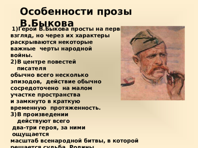 Особенности  прозы  В.Быкова Герои В.Быкова  просты  на  первый взгляд,  но  через  их  характеры раскрываются некоторые важные  черты народной  войны. В  центре повестей  писателя обычно всего несколько эпизодов,  действие обычно сосредоточено  на малом  участке  пространства и  замкнуто  в  краткую  временную  протяженность. В  произведении  действуют  всего два-три  героя,  за  ними  ощущается масштаб  всенародной  битвы, в  которой  решается  судьба  Родины. В.Быков  изображает  войну  как жестокую  и беспощадную проверку  внутренней  сути  людей,  поэтому одной  из центральных является проблема нравственного выбора  человека  на  войне. 