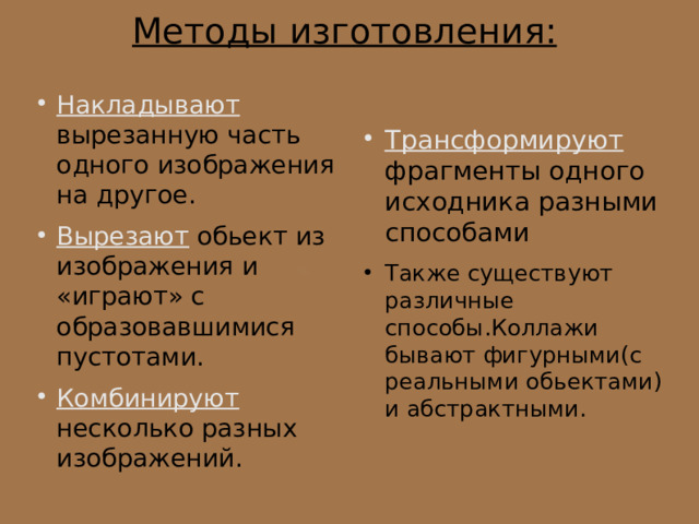 Методы изготовления: Накладывают вырезанную часть одного изображения на другое. Вырезают обьект из изображения и «играют» с образовавшимися пустотами. Комбинируют несколько разных изображений. Трансформируют фрагменты одного исходника разными способами Также существуют различные способы.Коллажи бывают фигурными(с реальными обьектами) и абстрактными. 