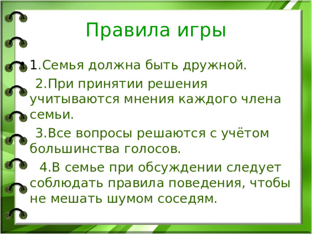 Правила игры 1 .Семья должна быть дружной.  2.При принятии решения учитываются мнения каждого члена семьи.  3.Все вопросы решаются с учётом большинства голосов.  4.В семье при обсуждении следует соблюдать правила поведения, чтобы не мешать шумом соседям. 