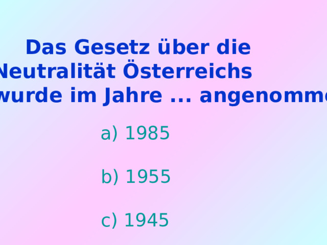  Das Gesetz über die  Neutralität Österreichs  wurde im Jahre ... angenommen.   a) 1985  b) 1955  c) 1945 