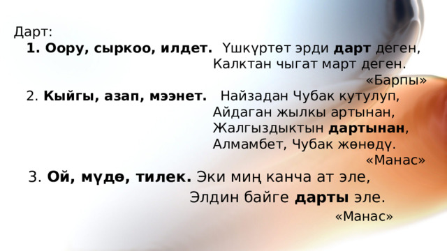  Дарт:   1. Оору, сыркоо, илдет. Үшкүртөт эрди дарт деген,  Калктан чыгат март деген.  «Барпы»  2. Кыйгы, азап, мээнет. Найзадан Чубак кутулуп,  Айдаган жылкы артынан,  Жалгыздыктын дартынан ,  Алмамбет, Чубак жөнөдү.  «Манас»   3. Ой, мүдө, тилек. Эки миң канча ат эле,  Элдин байге дарты эле.  «Манас»  