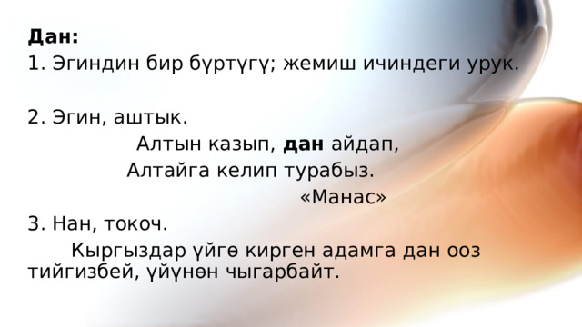 Дан: 1. Эгиндин бир бүртүгү; жемиш ичиндеги урук. 2. Эгин, аштык.   Алтын казып, дан айдап,  Алтайга келип турабыз.  «Манас» 3. Нан, токоч.   Кыргыздар үйгө кирген адамга дан ооз тийгизбей, үйүнөн чыгарбайт.  