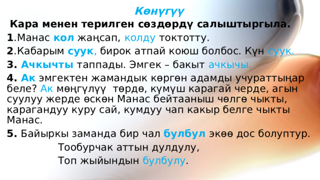 Көнүгүү  Кара менен терилген сөздөрдү салыштыргыла. 1 .Манас кол жаңсап,  колду токтотту. 2 .Кабарым суук , бирок атпай коюш болбос. Күн суук. 3. Ачкычты  таппады. Эмгек – бакыт ачкычы. 4. Ак эмгектен жамандык көргөн адамды учураттыңар беле? Ак мөңгүлүү төрдө, күмүш карагай черде, агын суулуу жерде өскөн Манас бейтааныш чөлгө чыкты, карагандуу куру сай, кумдуу чап какыр белге чыкты Манас. 5. Байыркы заманда бир чал булбул экөө дос болуптур.  Тообурчак аттын дулдулу,  Топ жыйындын булбулу .   