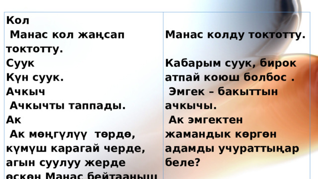 Кол  Манас кол жаңсап токтотту.   Суук Манас колду токтотту. Күн суук.   Ачкыч Кабарым суук, бирок атпай коюш болбос .   Эмгек – бакыттын ачкычы.  Ачкычты таппады. Ак   Ак эмгектен жамандык көргөн адамды учураттыңар беле?    Ак мөңгүлүү төрдө, күмүш карагай черде, агын суулуу жерде өскөн Манас бейтааныш чөлгө чыкты. 