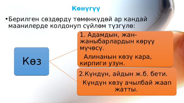 Көнүгүү  Берилген сөздөрдү төмөнкүдөй ар кандай маанилерде колдонуп сүйлөм түзгүлө: 1. Адамдын, жан-жаныбарлардын көрүү мүчөсү.  Алинанын көзү кара, кирпиги узун. Көз 2.Күндүн, айдын ж.б. бети. Күндүн көзү ачылбай жаап жатты. 