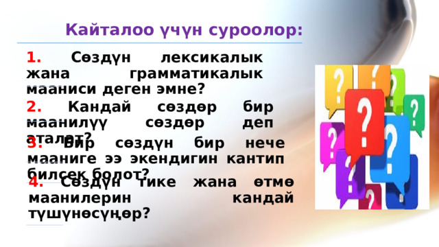 Кайталоо үчүн суроолор: 1. Сөздүн лексикалык жана грамматикалык мааниси деген эмне? 2. Кандай сөздөр бир маанилүү сөздөр деп аталат? 3. Бир сөздүн бир нече мааниге ээ экендигин кантип билсек болот? 4. Сөздүн тике жана өтмө маанилерин кандай түшүнөсүңөр? 