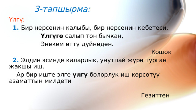 3-тапшырма: Үлгү:   1. Бир нерсенин калыбы, бир нерсенин кебетеси.  Үлгүгө салып тон бычкан,  Энекем өттү дүйнөдөн.  Кошок   2. Элдин эсинде каларлык, унутпай жүрө турган жакшы иш.  Ар бир иште элге үлгү болорлук иш көрсөтүү азаматтын милдети  Гезиттен 
