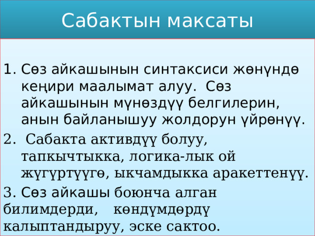 Сабактын максаты Сөз айкашынын синтаксиси жөнүндө кеңири маалымат алуу. Сөз айкашынын мүнөздүү белгилерин, анын байланышуу жолдорун үйрөнүү.  Сабакта активдүү болуу, тапкычтыкка, логика-лык ой жүгүртүүгө, ыкчамдыкка аракеттенүү. 3. Сөз айкашы боюнча алган билимдерди,  көндүмдөрдү калыптандыруу, эске сактоо. 