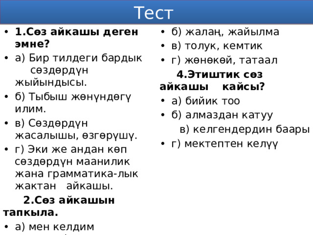 Тест 1.Сөз айкашы деген эмне? а) Бир тилдеги бардык  сөздөрдүн жыйындысы. б) Тыбыш жөнүндөгү илим. в) Сөздөрдүн жасалышы, өзгөрүшү. г) Эки же андан көп сөздөрдүн маанилик жана грамматика-лык жактан айкашы.  2.Сөз айкашын тапкыла. б) жалаң, жайылма в) толук, кемтик г) жөнөкөй, татаал а) мен келдим в) күз  б) ташбака г) алтын кашык  4.Этиштик сөз айкашы  кайсы?  а) бийик тоо б) алмаздан катуу  3.Сүйлөмдөр грамматикалык түзүлүшүнө  карай кандай топторго бөлүнүшөт?  в) келгендердин баары г) мектептен келүү а) жай, суроолуу, илептүү 