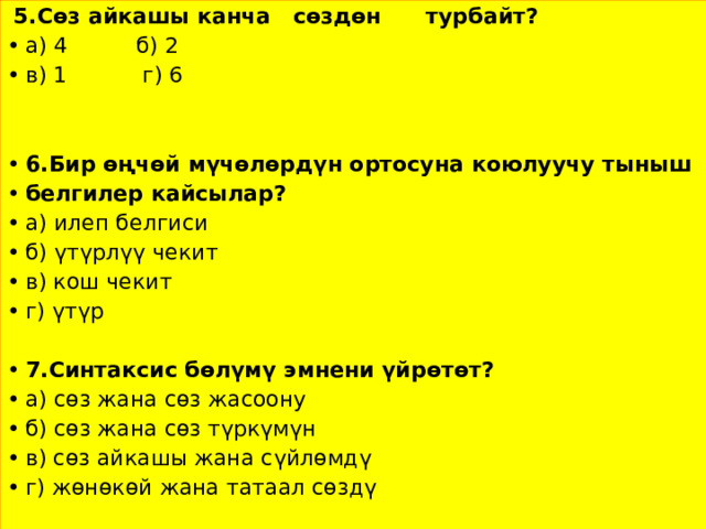  5.Сөз айкашы канча сөздөн турбайт? а) 4 б) 2 в) 1 г) 6  6.Бир өңчөй мүчөлөрдүн ортосуна коюлуучу тыныш белгилер кайсылар? а) илеп белгиси б) үтүрлүү чекит в) кош чекит г) үтүр 7.Синтаксис бөлүмү эмнени үйрөтөт? а) сөз жана сөз жасоону б) сөз жана сөз түркүмүн в) сөз айкашы жана сүйлөмдү г) жөнөкөй жана татаал сөздү 