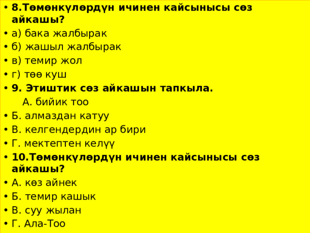 8.Төмөнкүлөрдүн ичинен кайсынысы сөз айкашы? а) бака жалбырак б) жашыл жалбырак в) темир жол г) төө куш 9. Этиштик сөз айкашын тапкыла.  А. бийик тоо Б. алмаздан катуу В. келгендердин ар бири Г. мектептен келүү 10.Төмөнкүлөрдүн ичинен кайсынысы сөз айкашы? А. көз айнек Б. темир кашык В. суу жылан Г. Ала-Тоо 