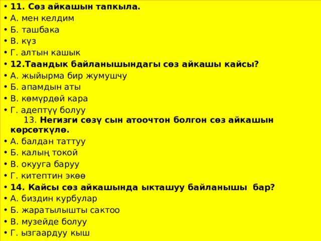 11. Сөз айкашын тапкыла. А. мен келдим Б. ташбака В. күз Г. алтын кашык 12.Таандык байланышындагы сөз айкашы кайсы? А. жыйырма бир жумушчу Б. апамдын аты В. көмүрдөй кара Г. адептүү болуу 13. Негизги сөзү сын атоочтон болгон сөз айкашын көрсөткүлө. А. балдан таттуу Б. калың токой В. окууга баруу Г. китептин экөө 14. Кайсы сөз айкашында ыкташуу байланышы бар? А. биздин курбулар Б. жаратылышты сактоо В. музейде болуу Г. ызгаардуу кыш 