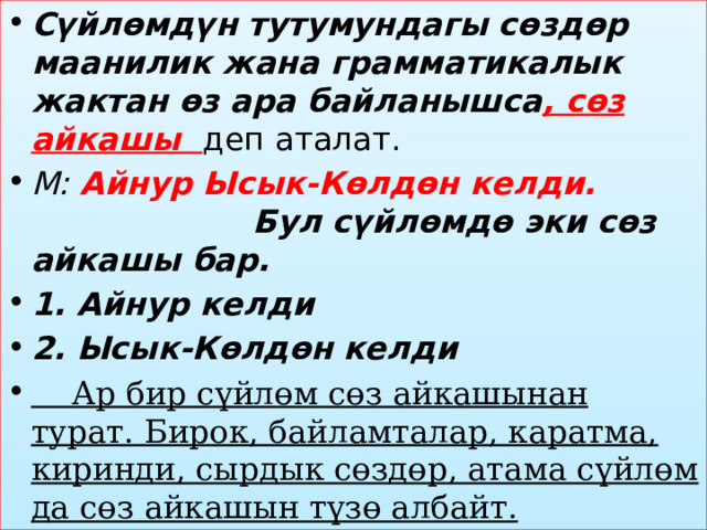 Сүйлөмдүн тутумундагы сөздөр маанилик жана грамматикалык жактан өз ара байланышса , сөз айкашы деп аталат. М: Айнур Ысык-Көлдөн келди. Бул сүйлөмдө эки сөз айкашы бар. 1. Айнур келди 2. Ысык-Көлдөн келди  Ар бир сүйлөм сөз айкашынан турат. Бирок, байламталар, каратма, киринди, сырдык сөздөр, атама сүйлөм да сөз айкашын түзө албайт. 