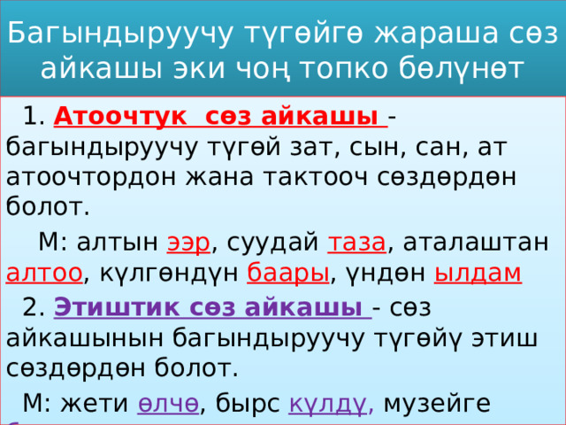 Багындыруучу түгөйгө жараша сөз айкашы эки чоң топко бөлүнөт  1. Атоочтук сөз айкашы - багындыруучу түгөй зат, сын, сан, ат атоочтордон жана тактооч сөздөрдөн болот.  М: алтын ээр , суудай таза , аталаштан алтоо , күлгөндүн баары , үндөн ылдам   2. Этиштик сөз айкашы - сөз айкашынын багындыруучу түгөйү этиш сөздөрдөн болот.  М: жети өлчө , бырс күлдү , музейге  баруу , ат менен келүү 