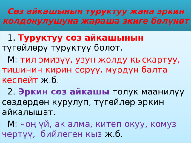 Сөз айкашынын туруктуу жана эркин колдонулушуна жараша экиге бөлүнөт  1. Туруктуу сөз айкашынын түгөйлөрү туруктуу болот.  М: тил эмизүү, узун жолду кыскартуу, тишинин кирин соруу, мурдун балта кеспейт ж.б.  2. Эркин сөз айкашы толук маанилүү сөздөрдөн курулуп, түгөйлөр эркин айкалышат.  М: чоң үй, ак алма, китеп окуу, комуз чертүү, бийлеген кыз ж.б. 
