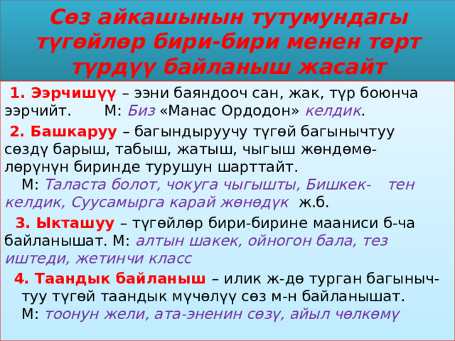 Сөз айкашынын тутумундагы түгөйлөр бири-бири менен төрт түрдүү байланыш жасайт  1. Ээрчишүү – ээни баяндооч сан, жак, түр боюнча  ээрчийт. М:  Биз  «Манас Ордодон» келдик .  2. Башкаруу – багындыруучу түгөй багынычтуу  сөздү барыш, табыш, жатыш, чыгыш жөндөмө-  лөрүнүн биринде турушун шарттайт.  М: Таласта болот, чокуга чыгышты, Бишкек-  тен келдик, Суусамырга карай жөнөдүк ж.б.  3. Ыкташуу – түгөйлөр бири-бирине мааниси б-ча  байланышат. М: алтын шакек, ойногон бала, тез    иштеди, жетинчи класс  4. Таандык байланыш – илик ж-дө турган багыныч-  туу түгөй таандык мүчөлүү сөз м-н байланышат.  М: тоонун жели, ата-эненин сөзү, айыл чөлкөмү 