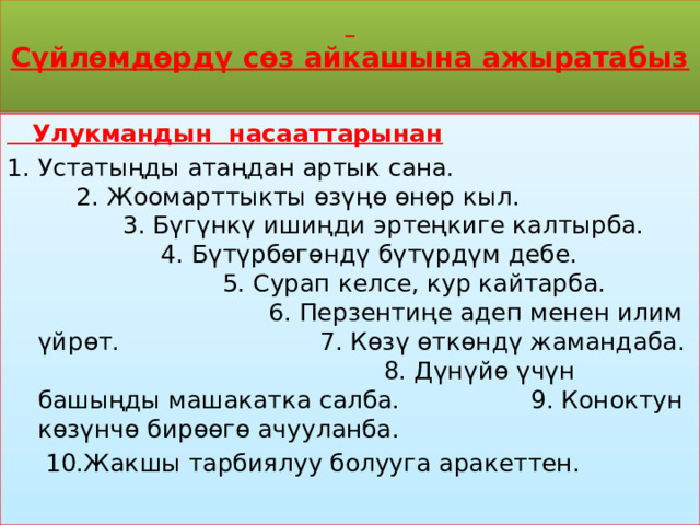   Сүйлөмдөрдү сөз айкашына ажыратабыз    Улукмандын насааттарынан Устатыңды атаңдан артык сана. 2. Жоомарттыкты өзүңө өнөр кыл. 3. Бүгүнкү ишиңди эртеңкиге калтырба. 4. Бүтүрбөгөндү бүтүрдүм дебе. 5. Сурап келсе, кур кайтарба. 6. Перзентиңе адеп менен илим үйрөт. 7. Көзү өткөндү жамандаба. 8. Дүнүйө үчүн башыңды машакатка салба. 9. Коноктун көзүнчө бирөөгө ачууланба.  10.Жакшы тарбиялуу болууга аракеттен. 