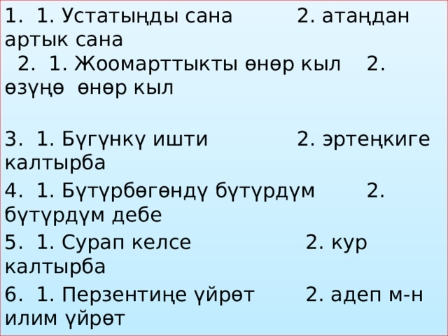 1. 1. Устатыңды сана 2. атаңдан артык сана 2. 1. Жоомарттыкты өнөр кыл 2. өзүңө өнөр кыл 3. 1. Бүгүнкү ишти 2. эртеңкиге калтырба 4. 1. Бүтүрбөгөндү бүтүрдүм 2. бүтүрдүм дебе 5. 1. Сурап келсе 2. кур калтырба 6. 1. Перзентиңе үйрөт 2. адеп м-н илим үйрөт 7. 1. Көзү өткөндү 2. өткөндү жамандаба 8. 1. Дүнүйө үчүн салба 2. машакатка салба 9. 1. Коноктун көзүнчө 2. бирөөгө ачууланба 10. 1.Жакшы тарбиялуу 2.тарбиялуу болууга        аракеттен 
