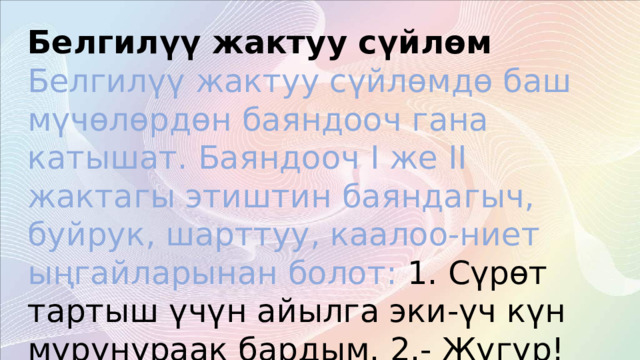 Белгилүү жактуу сүйлөм  Белгилүү жактуу сүйлөмдө баш мүчөлөрдөн баяндооч гана катышат. Баяндооч I же II жактагы этиштин баяндагыч, буйрук, шарттуу, каалоо-ниет ыңгайларынан болот: 1. Сүрөт тартыш үчүн айылга эки-үч күн мурунураак бардым. 2.- Жүгүр! Артынан сүйөп жибер! (Ч.А.) 