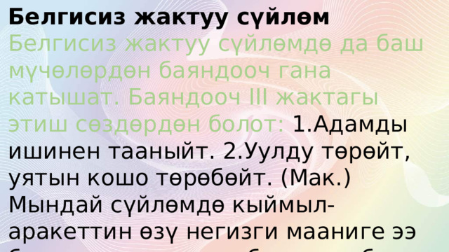 Белгисиз жактуу сүйлөм  Белгисиз жактуу сүйлөмдө да баш мүчөлөрдөн баяндооч гана катышат. Баяндооч III жактагы этиш сөздөрдөн болот: 1.Адамды ишинен тааныйт. 2.Уулду төрөйт, уятын кошо төрөбөйт. (Мак.) Мындай сүйлөмдө кыймыл-аракеттин өзү негизги мааниге ээ болгондуктан, ээси белгисиз болот. 