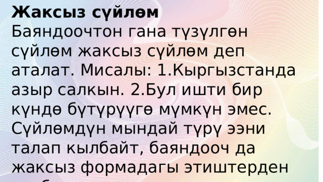 Жаксыз сүйлөм  Баяндоочтон гана түзүлгөн сүйлөм жаксыз сүйлөм деп аталат. Мисалы: 1.Кыргызстанда азыр салкын. 2.Бул ишти бир күндө бүтүрүүгө мүмкүн эмес. Сүйлөмдүн мындай түрү ээни талап кылбайт, баяндооч да жаксыз формадагы этиштерден же башка сөз түркүмдөрүнөн болот. 