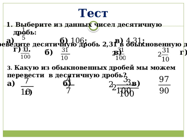 Тест 1.  Выберите из данных чисел десятичную дробь: а) б) 106 ; в) 4,31 ; г) 0 .  2. Переведите десятичную дробь 2,31 в обыкновенную дробь:  а) б) в) г)  3. Какую из обыкновенных дробей мы можем перевести в десятичную дробь? а) б) в) г)  