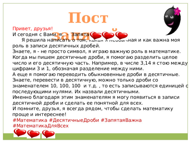 Пост запятой. Привет, друзья!  И сегодня с Вами я, - Запятая!)))  Я решила написать о том, какая я необычная и как важна моя роль в записи десятичных дробей. Знаете, я - не просто символ, я играю важную роль в математике. Когда мы пишем десятичные дроби, я помогаю разделить целое число и его десятичную часть. Например, в числе 3,14 я стою между цифрами 3 и 1, обозначая разделение между ними. А еще я помогаю переводить обыкновенные дроби в десятичные. Знаете, перевести в десятичную, можно только дроби со знаменателем 10, 100, 100 и т.д. , то есть записываются единицей с последующими нулями. Их назвали десятичными. Именно благодаря этим знаменателям я могу появиться в записи десятичной дроби и сделать ее понятной для всех.  И помните, друзья, я всегда рядом, чтобы сделать математику проще и интереснее! #Математика #ДесятичныеДроби #ЗапятаяВажна #МатематикаДляВсех 