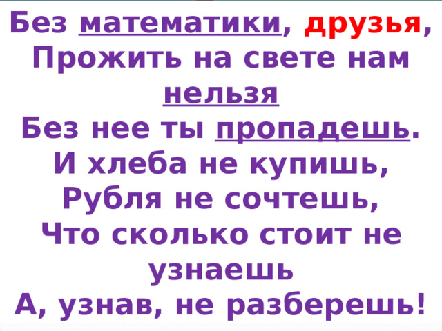Без математики , друзья , Прожить на свете нам нельзя Без нее ты пропадешь . И хлеба не купишь, Рубля не сочтешь, Что сколько стоит не узнаешь А, узнав, не разберешь! 