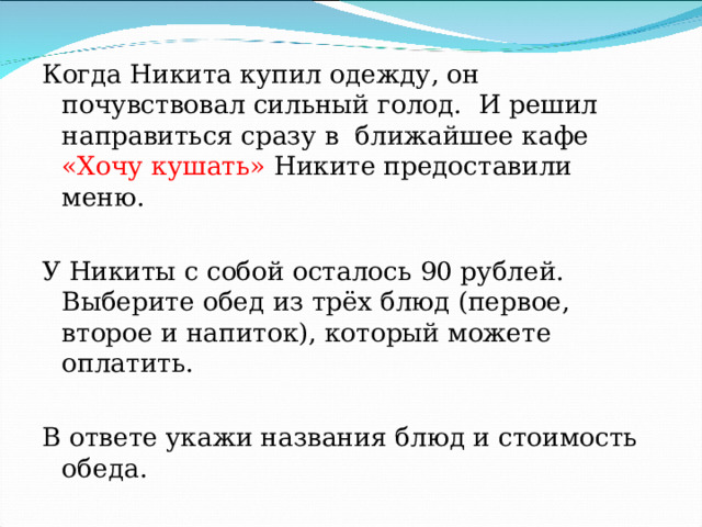Когда Никита купил одежду, он почувствовал сильный голод. И решил направиться сразу в ближайшее кафе «Хочу кушать» Никите предоставили меню. У Никиты с собой осталось 90 рублей. Выберите обед из трёх блюд (первое, второе и напиток), который можете оплатить. В ответе укажи названия блюд и стоимость обеда. 
