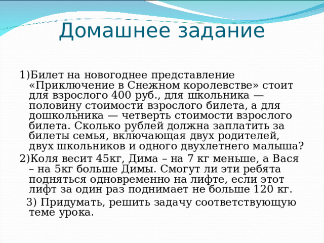 Домашнее задание   1)Билет на новогоднее представление «Приключение в Снежном королевстве» стоит для взрослого 400 руб., для школьника — половину стоимости взрослого билета, а для дошкольника — четверть стоимости взрослого билета. Сколько рублей должна заплатить за билеты семья, включающая двух родителей, двух школьников и одного двухлетнего малыша? 2)Коля весит 45кг, Дима – на 7 кг меньше, а Вася – на 5кг больше Димы. Смогут ли эти ребята подняться одновременно на лифте, если этот лифт за один раз поднимает не больше 120 кг.   3) Придумать, решить задачу соответствующую теме урока. 