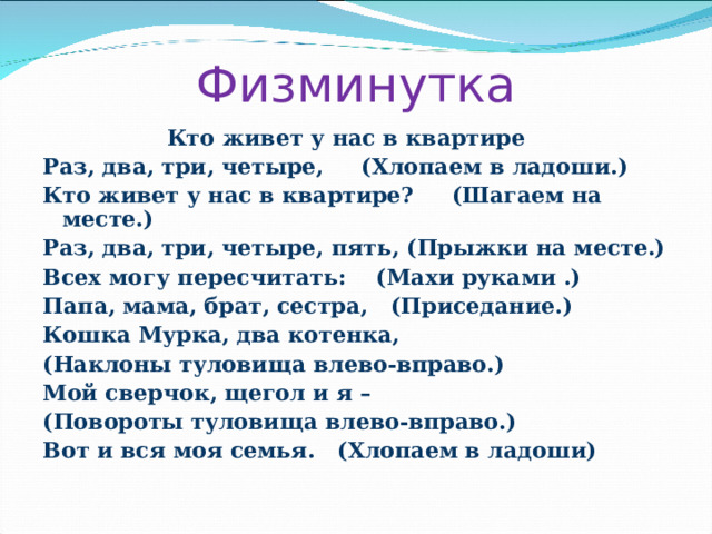 Физминутка  Кто живет у нас в квартире Раз, два, три, четыре, (Хлопаем в ладоши.) Кто живет у нас в квартире?  (Шагаем на месте.) Раз, два, три, четыре, пять, (Прыжки на месте.) Всех могу пересчитать: (Махи руками .) Папа, мама, брат, сестра, (Приседание.) Кошка Мурка, два котенка,  (Наклоны туловища влево-вправо.) Мой сверчок, щегол и я – (Повороты туловища влево-вправо.) Вот и вся моя семья. (Хлопаем в ладоши) 