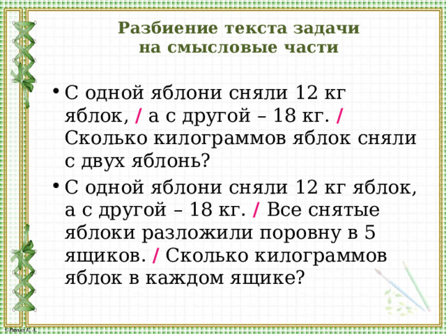 Разбиение текста задачи  на смысловые части С одной яблони сняли 12 кг яблок, / а с другой – 18 кг. /  Сколько килограммов яблок сняли с двух яблонь? С одной яблони сняли 12 кг яблок, а с другой – 18 кг. /  Все снятые яблоки разложили поровну в 5 ящиков. / Сколько килограммов яблок в каждом ящике? 